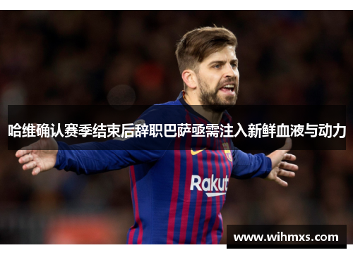 哈维确认赛季结束后辞职巴萨亟需注入新鲜血液与动力