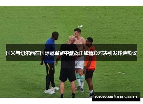 国米与切尔西在国际冠军赛中激战正酣精彩对决引发球迷热议