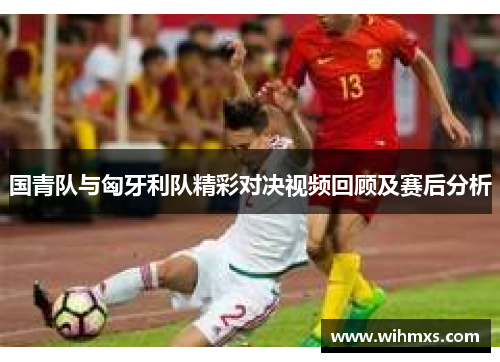 国青队与匈牙利队精彩对决视频回顾及赛后分析