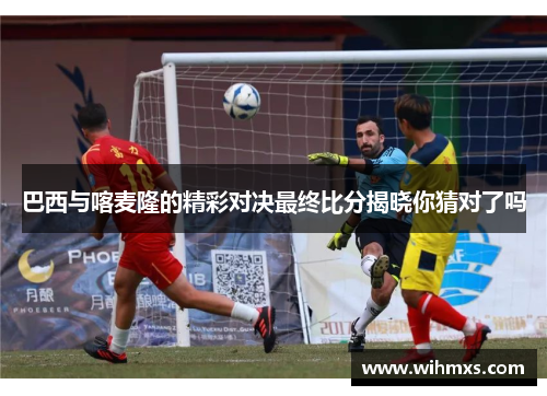 巴西与喀麦隆的精彩对决最终比分揭晓你猜对了吗