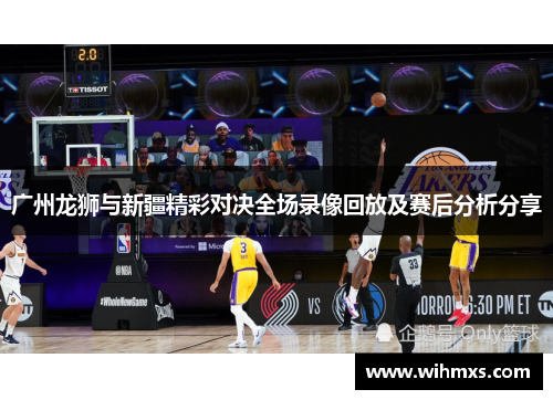 广州龙狮与新疆精彩对决全场录像回放及赛后分析分享